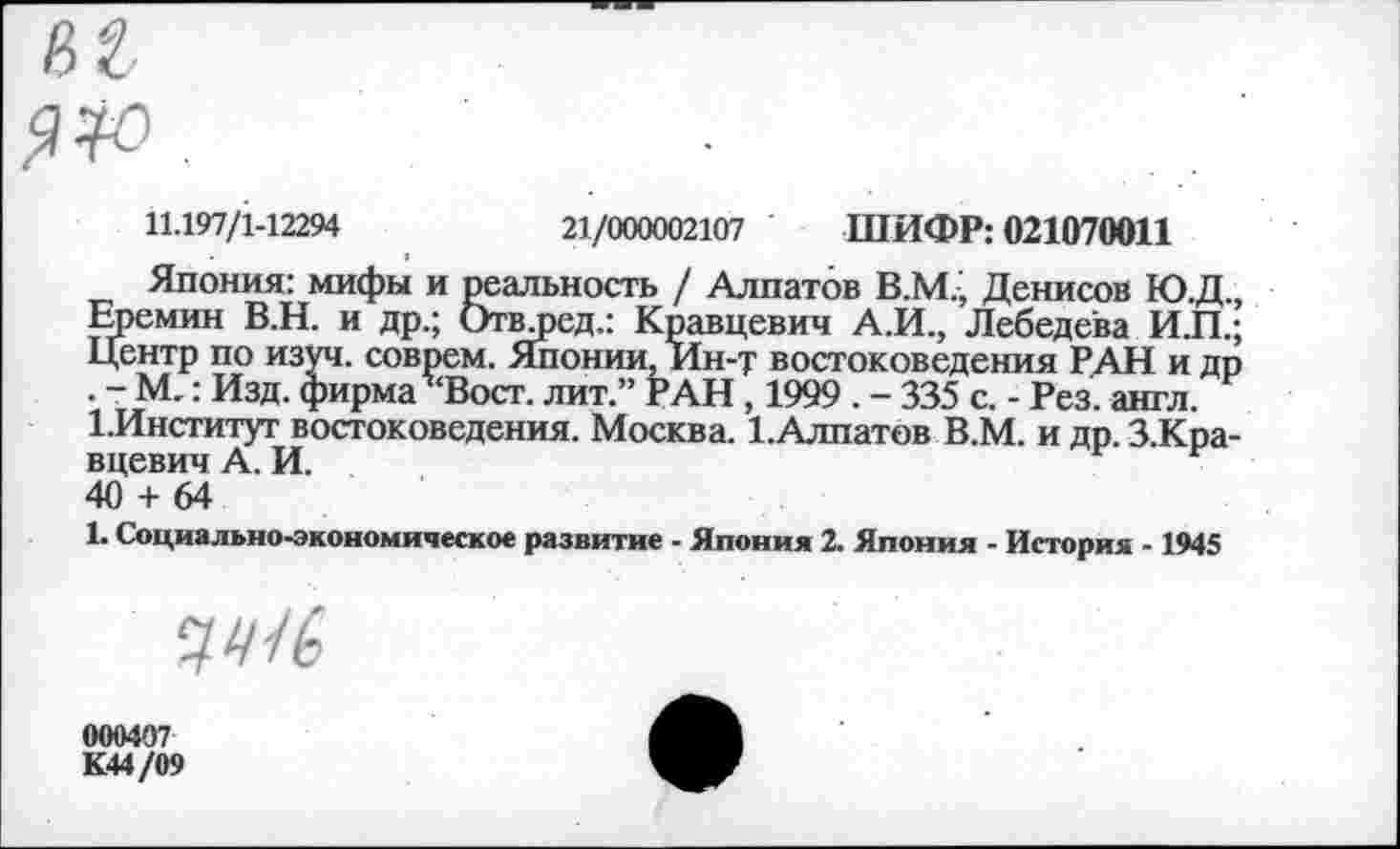 ﻿11.197/1-12294	21/000002107 ШИФР: 021070011
Япония: мифы и реальность / Алпатов В.М., Денисов Ю.Д., Еремин В.Н. и др.; Отвлэед.: Кравцевич А.И., Лебедева И.П.; Центр по изуч. соврем. Японии, Ин-т востоковедения РАН и др . - М-: Изд. фирма Вост, лит.” РАН , 1999 . - 335 с. - Рез. англ. 1.Институг востоковедения. Москва. ЕАлпатов В.М. и др. З.Кра-вцевич А. И.
40 + 64
1. Социально-экономическое развитие - Япония 2. Япония - История -1945
7У/6
000407
К44/09